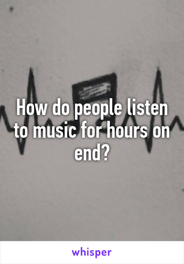 How do people listen to music for hours on end?