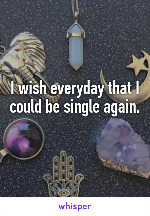 I wish everyday that I could be single again. 