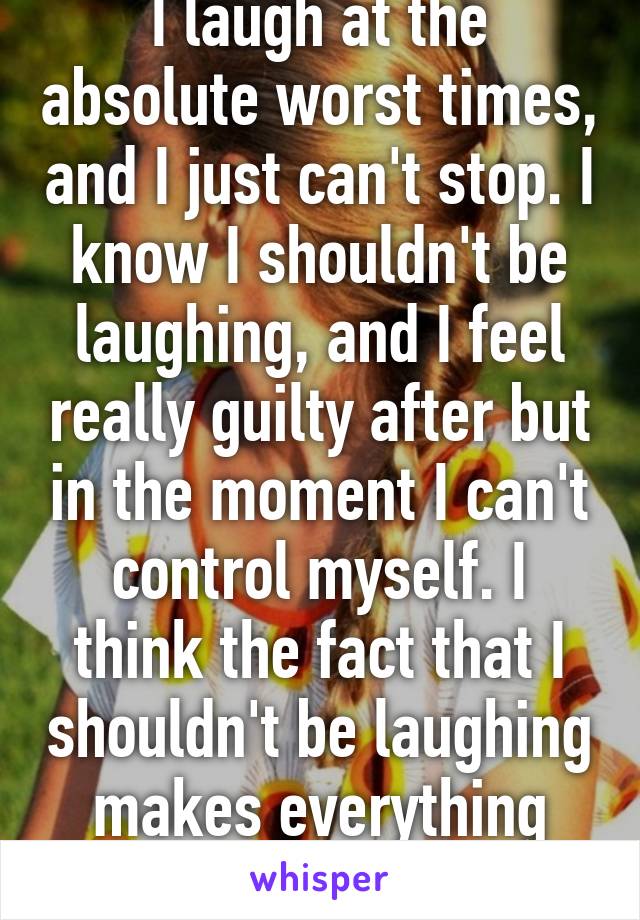 I laugh at the absolute worst times, and I just can't stop. I know I shouldn't be laughing, and I feel really guilty after but in the moment I can't control myself. I think the fact that I shouldn't be laughing makes everything 50x funnier too. 