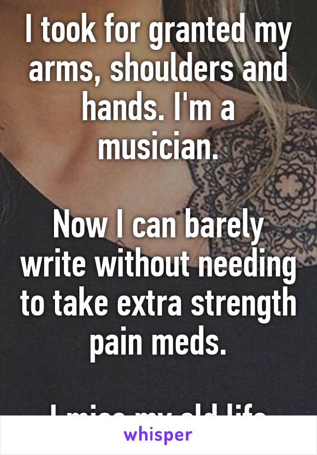 I took for granted my arms, shoulders and hands. I'm a musician.

Now I can barely write without needing to take extra strength pain meds.

I miss my old life