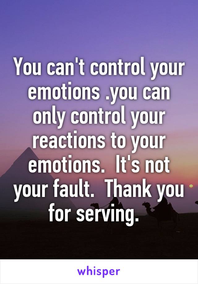 You can't control your emotions .you can only control your reactions to your emotions.  It's not your fault.  Thank you for serving.  