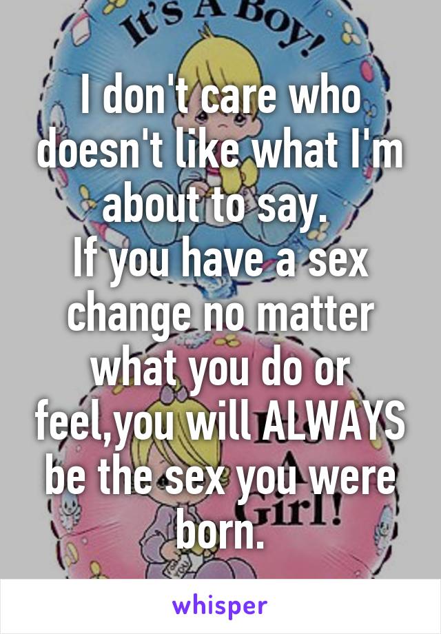 I don't care who doesn't like what I'm about to say. 
If you have a sex change no matter what you do or feel,you will ALWAYS be the sex you were born.