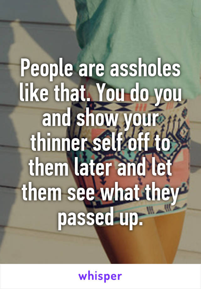 People are assholes like that. You do you and show your thinner self off to them later and let them see what they passed up.