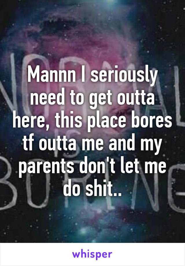 Mannn I seriously need to get outta here, this place bores tf outta me and my parents don't let me do shit..