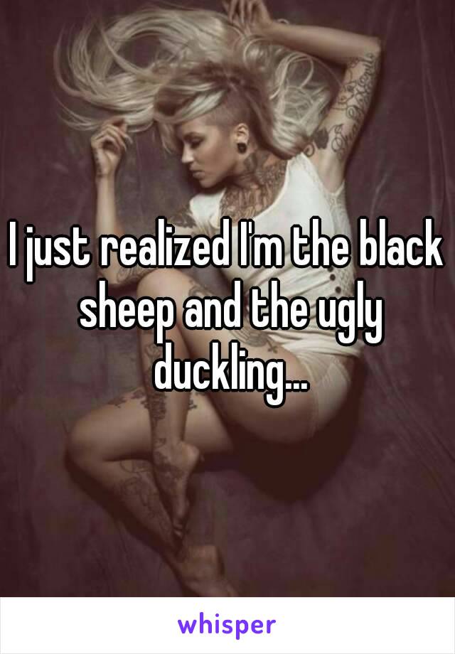 I just realized I'm the black sheep and the ugly duckling...