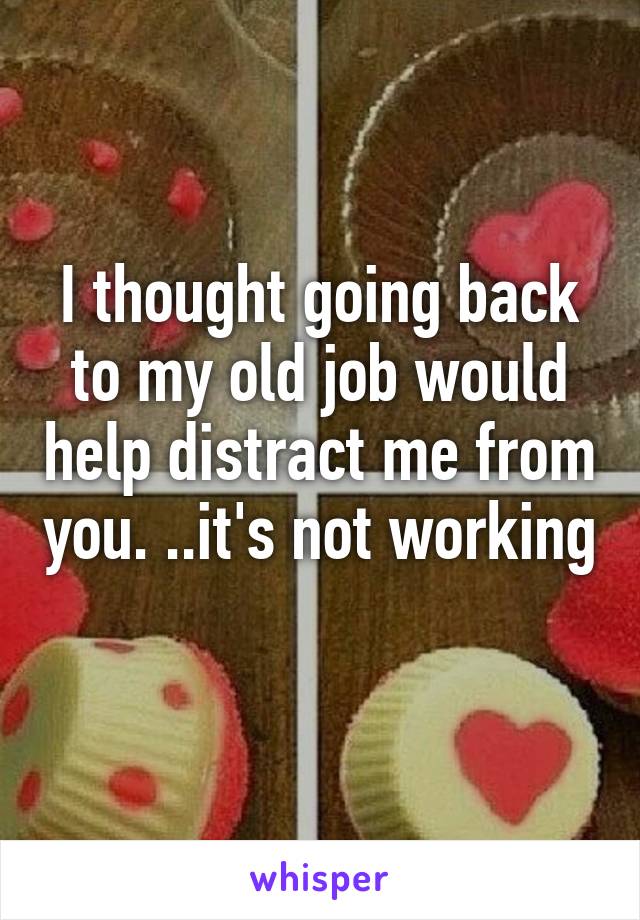 I thought going back to my old job would help distract me from you. ..it's not working 