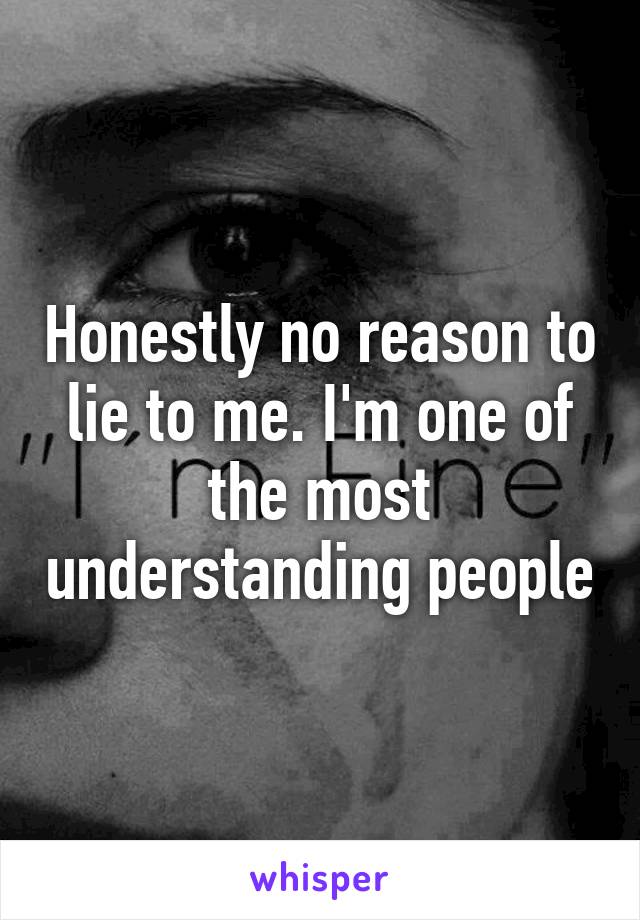 Honestly no reason to lie to me. I'm one of the most understanding people