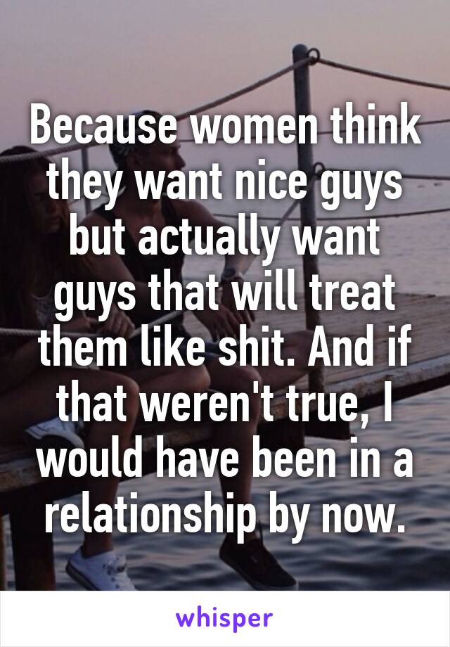 Because women think they want nice guys but actually want guys that will treat them like shit. And if that weren't true, I would have been in a relationship by now.