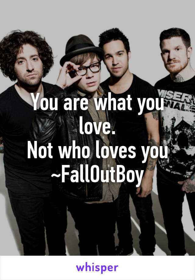 You are what you love.
Not who loves you
~FallOutBoy