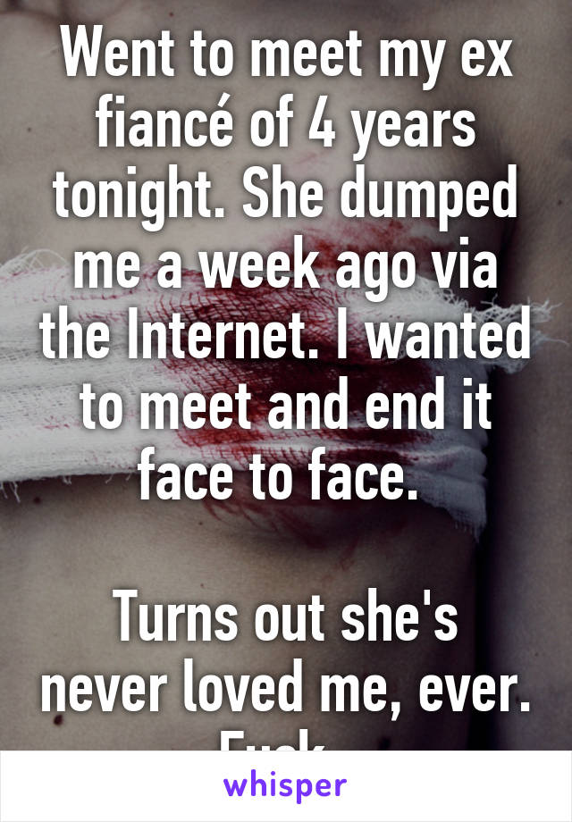 Went to meet my ex fiancé of 4 years tonight. She dumped me a week ago via the Internet. I wanted to meet and end it face to face. 

Turns out she's never loved me, ever. Fuck. 