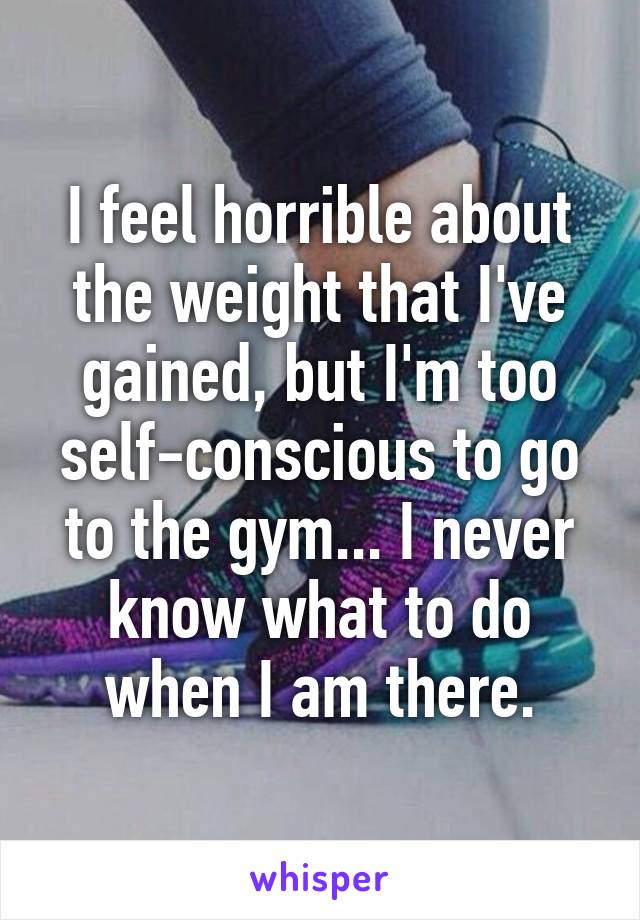 I feel horrible about the weight that I've gained, but I'm too self-conscious to go to the gym... I never know what to do when I am there.