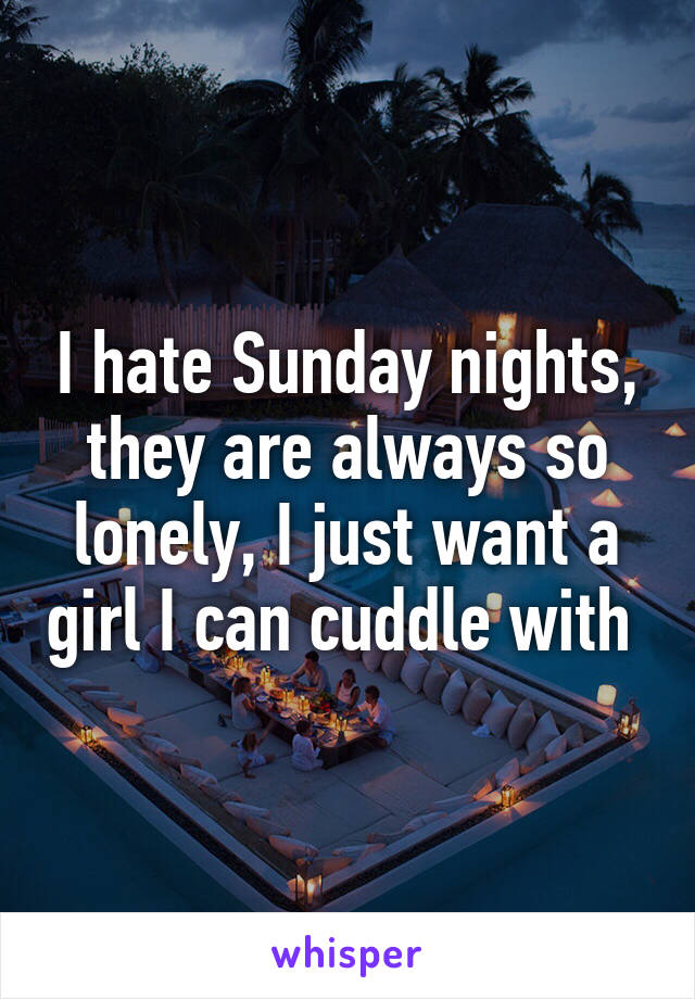 I hate Sunday nights, they are always so lonely, I just want a girl I can cuddle with 