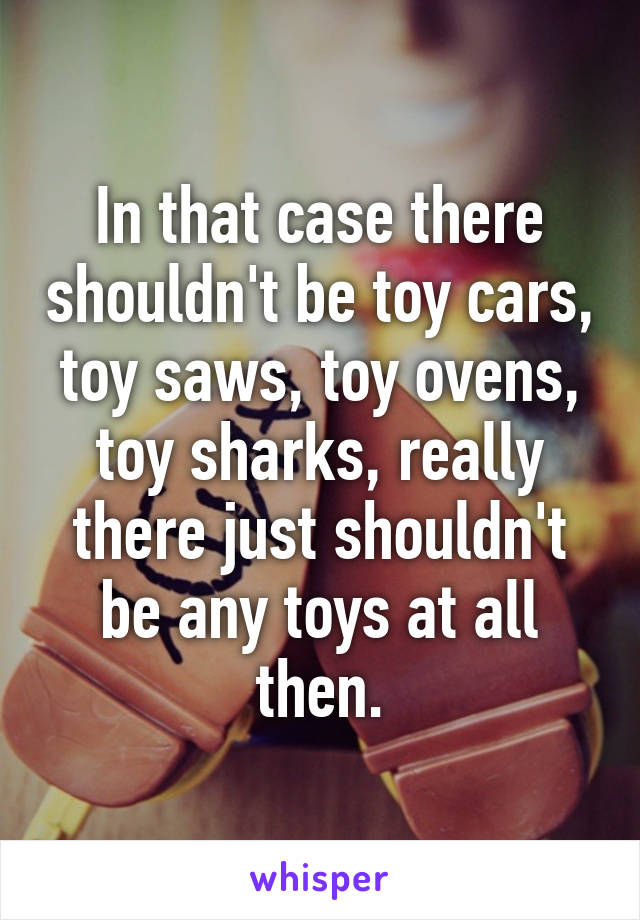 In that case there shouldn't be toy cars, toy saws, toy ovens, toy sharks, really there just shouldn't be any toys at all then.