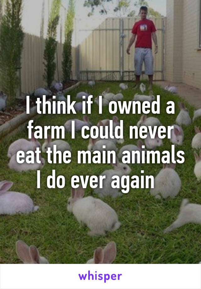 I think if I owned a farm I could never eat the main animals I do ever again  