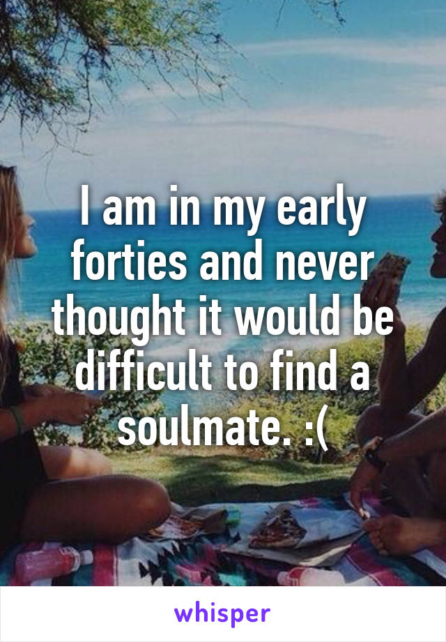 I am in my early forties and never thought it would be difficult to find a soulmate. :(