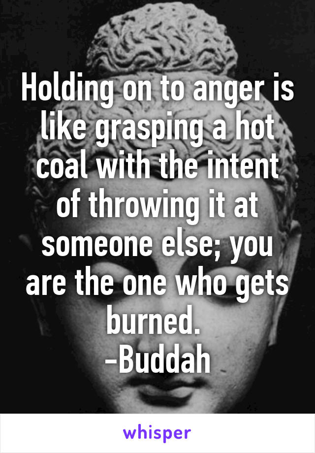 Holding on to anger is like grasping a hot coal with the intent of throwing it at someone else; you are the one who gets burned. 
-Buddah