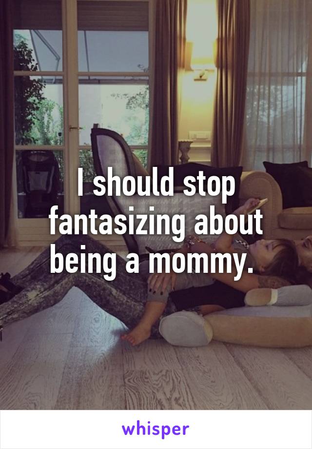 I should stop fantasizing about being a mommy. 