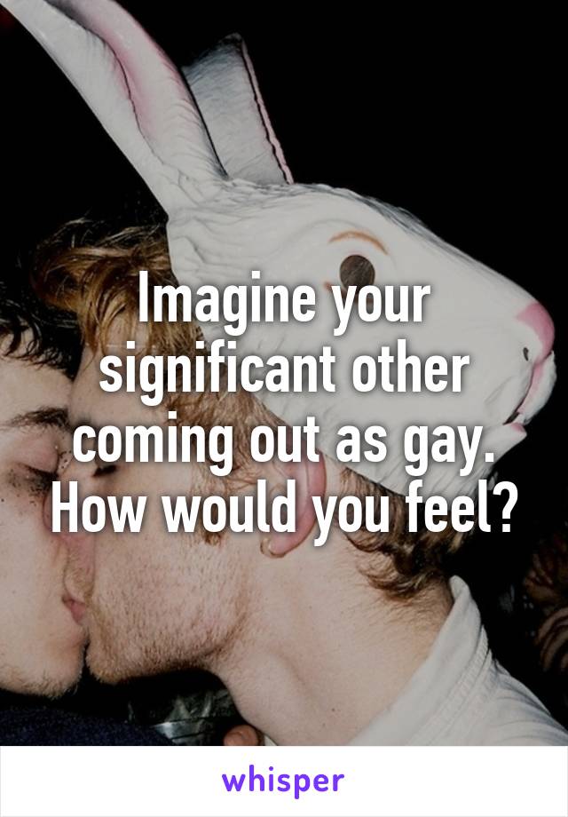 Imagine your significant other coming out as gay. How would you feel?