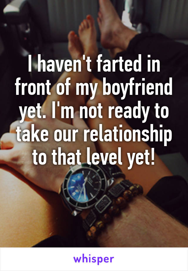 I haven't farted in front of my boyfriend yet. I'm not ready to take our relationship to that level yet!

