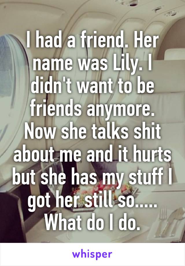 I had a friend. Her name was Lily. I didn't want to be friends anymore. Now she talks shit about me and it hurts but she has my stuff I got her still so..... What do I do.