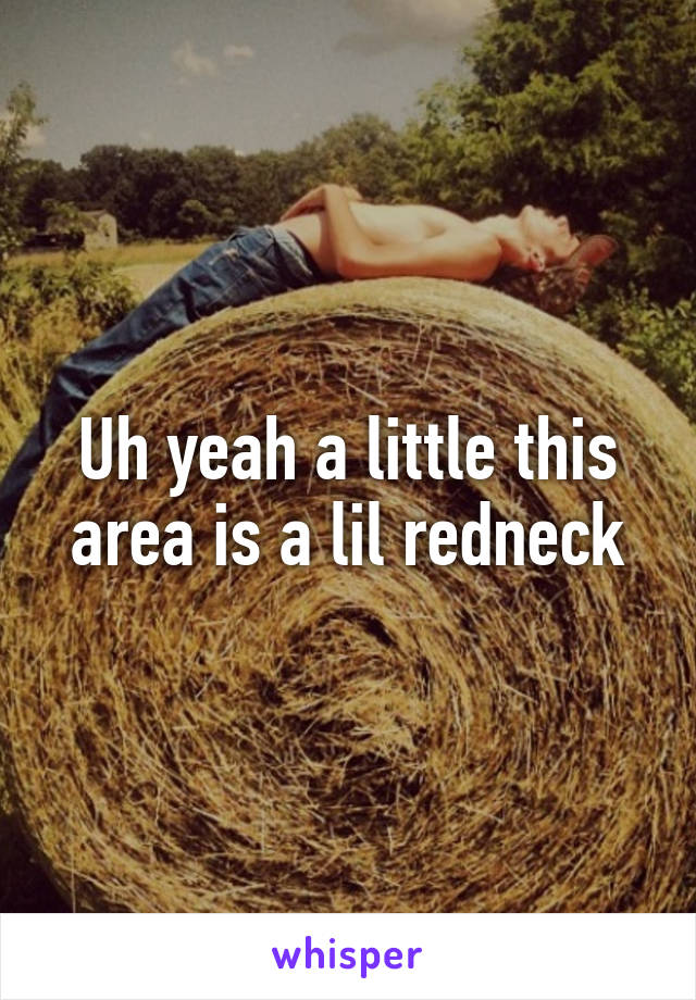 Uh yeah a little this area is a lil redneck