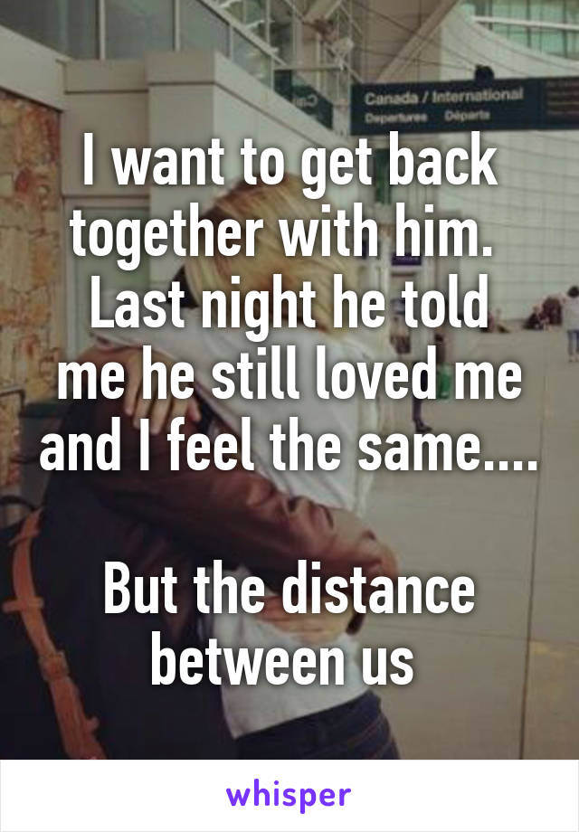 I want to get back together with him. 
Last night he told me he still loved me and I feel the same....

But the distance between us 