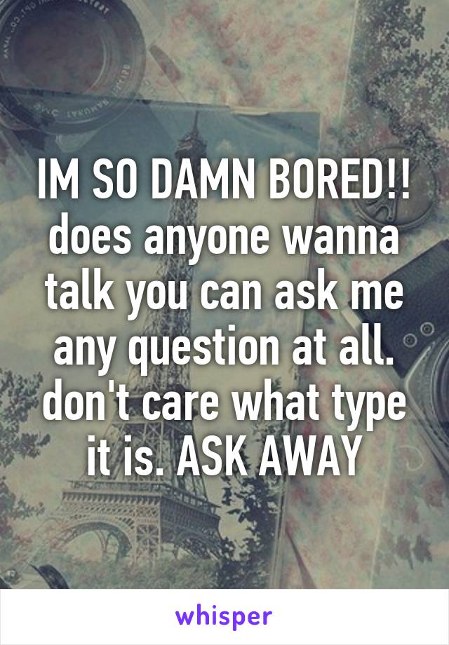 IM SO DAMN BORED!! does anyone wanna talk you can ask me any question at all. don't care what type it is. ASK AWAY