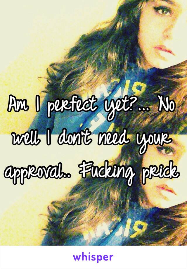 Am I perfect yet?... No well I don't need your approval.. Fucking prick 