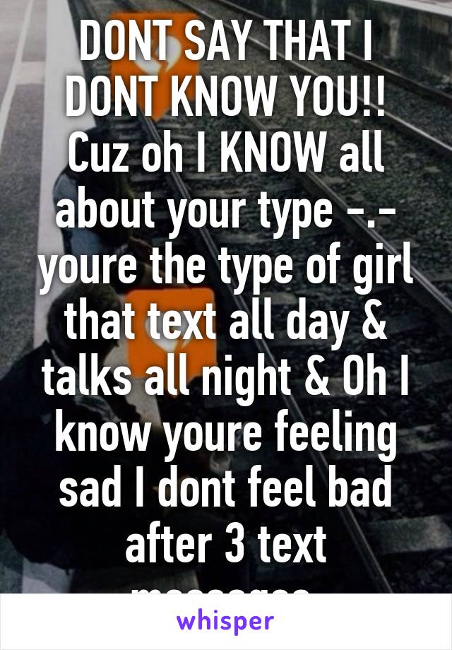 DONT SAY THAT I DONT KNOW YOU!! Cuz oh I KNOW all about your type -.- youre the type of girl that text all day & talks all night & Oh I know youre feeling sad I dont feel bad after 3 text messages 