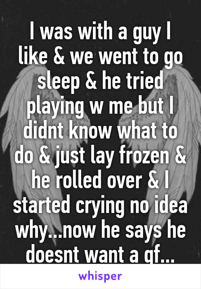 I was with a guy I like & we went to go sleep & he tried playing w me but I didnt know what to do & just lay frozen & he rolled over & I started crying no idea why...now he says he doesnt want a gf...