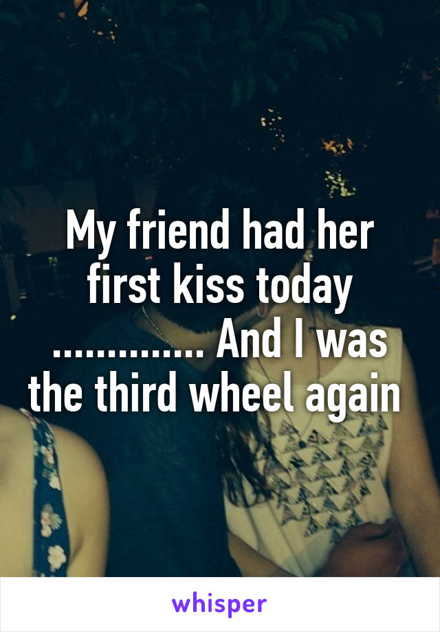 My friend had her first kiss today .............. And I was the third wheel again 