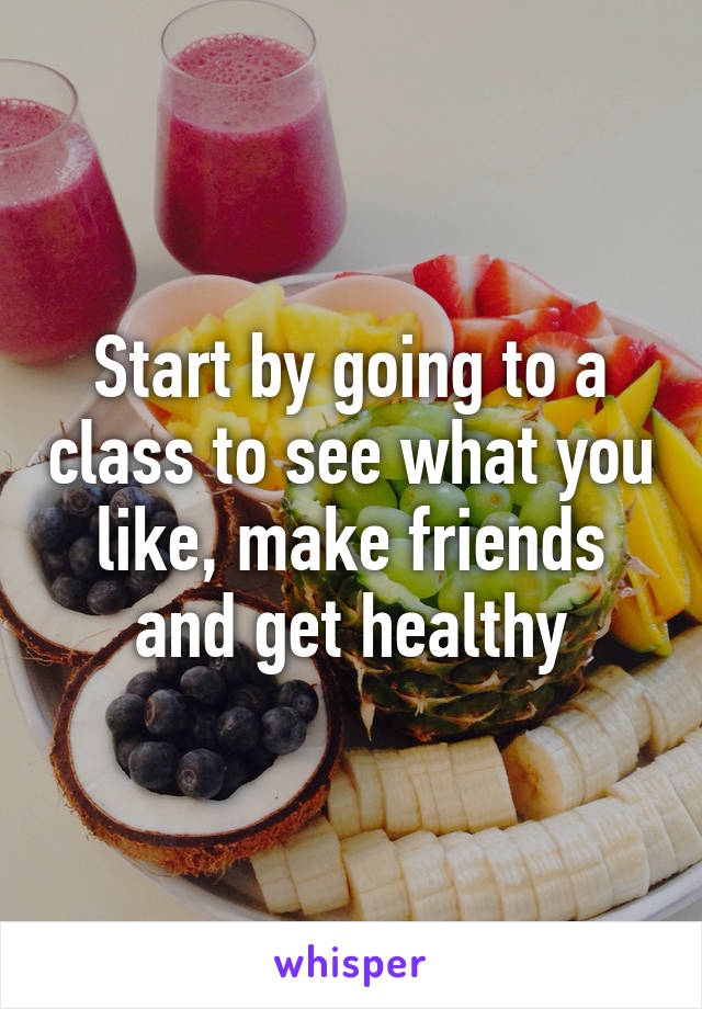 Start by going to a class to see what you like, make friends and get healthy