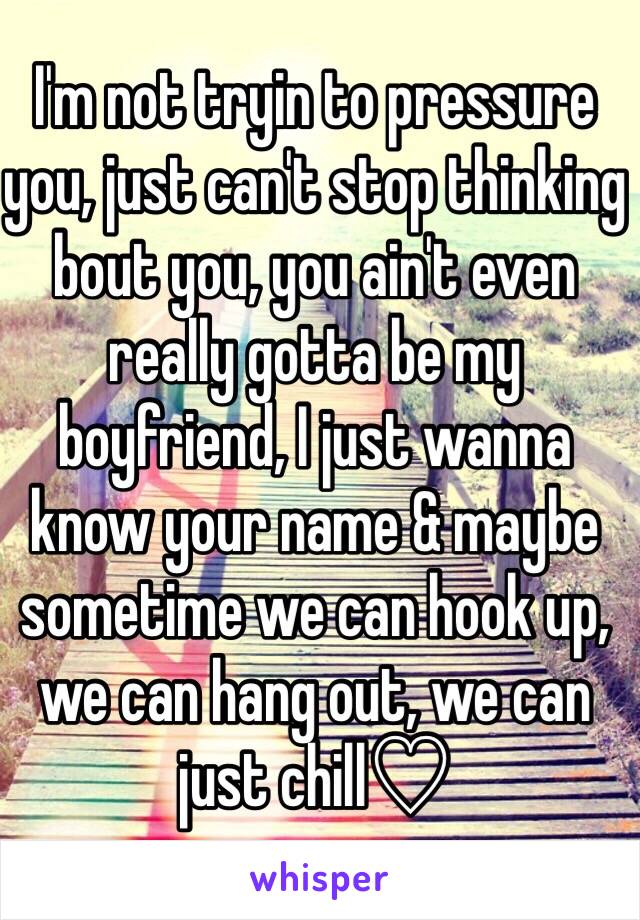 I'm not tryin to pressure you, just can't stop thinking bout you, you ain't even really gotta be my boyfriend, I just wanna know your name & maybe sometime we can hook up, we can hang out, we can just chill♡ 