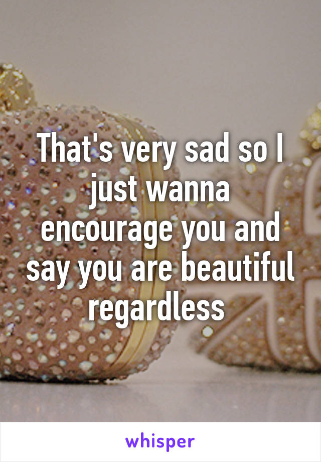 That's very sad so I just wanna encourage you and say you are beautiful regardless 