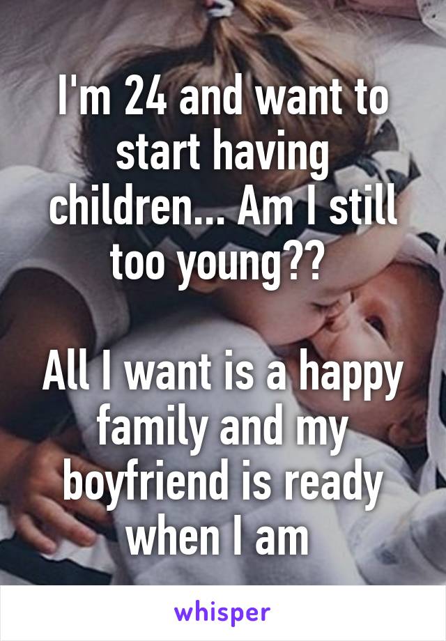 I'm 24 and want to start having children... Am I still too young?? 

All I want is a happy family and my boyfriend is ready when I am 