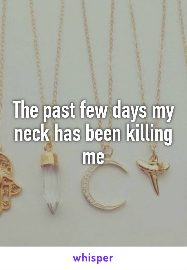 The past few days my neck has been killing me