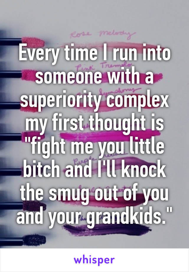 Every time I run into someone with a superiority complex my first thought is "fight me you little bitch and I'll knock the smug out of you and your grandkids."