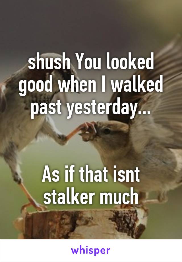 shush You looked good when I walked past yesterday...


As if that isnt stalker much