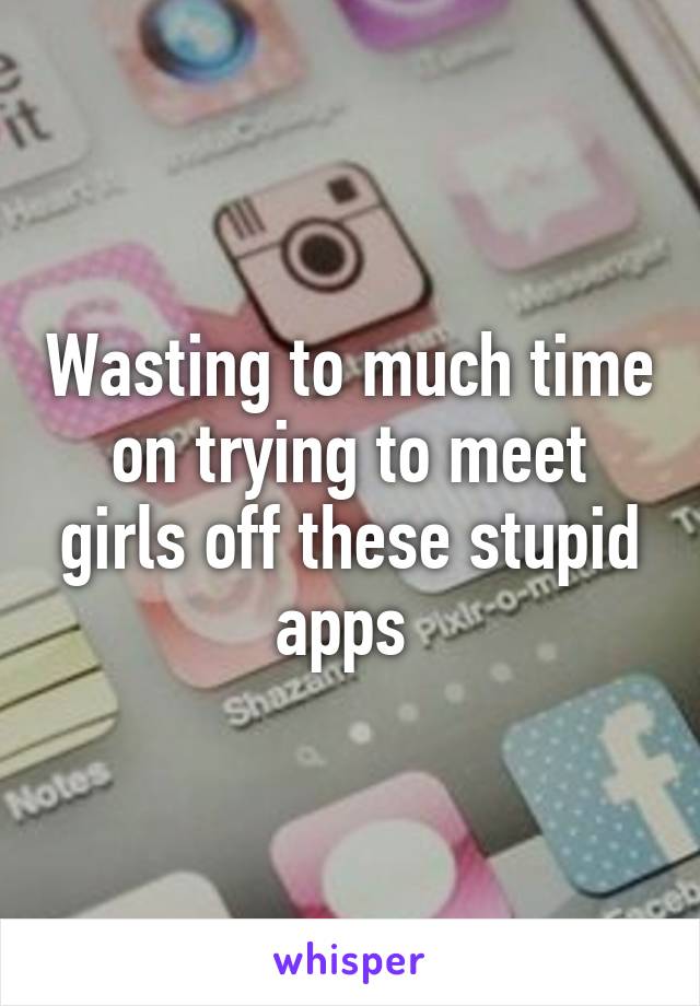 Wasting to much time on trying to meet girls off these stupid apps 