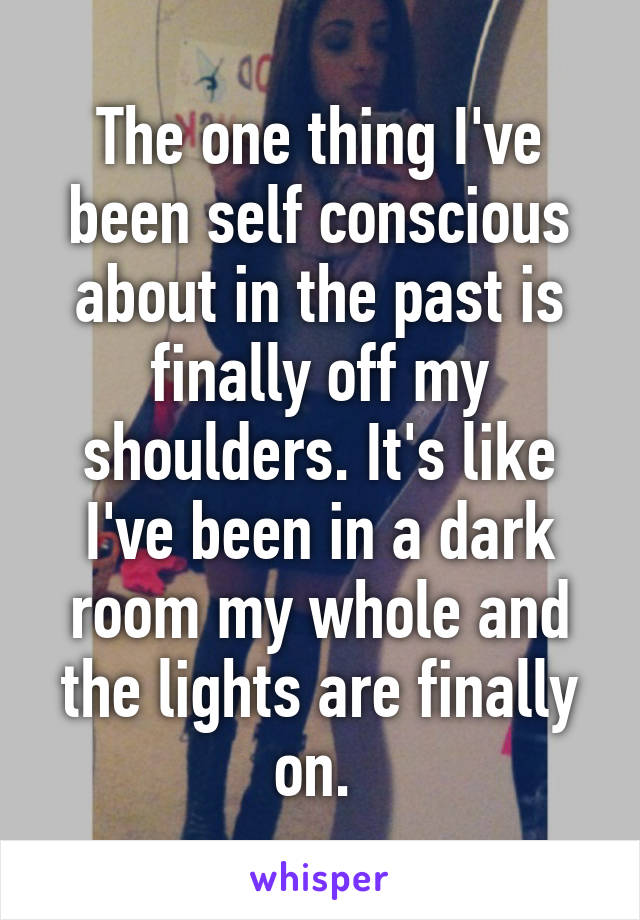 The one thing I've been self conscious about in the past is finally off my shoulders. It's like I've been in a dark room my whole and the lights are finally on. 