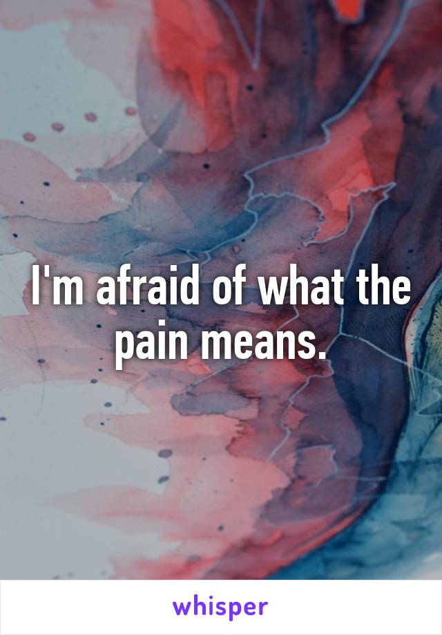 I'm afraid of what the pain means.