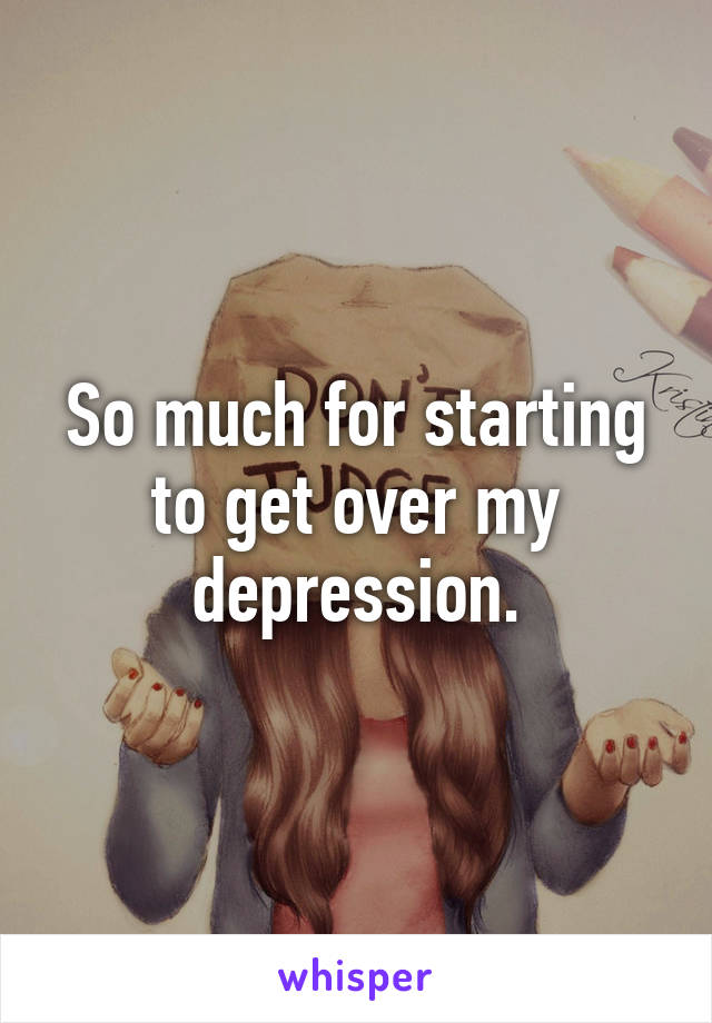 So much for starting to get over my depression.