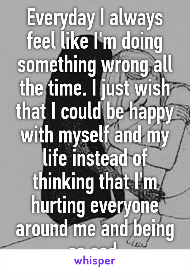 Everyday I always feel like I'm doing something wrong all the time. I just wish that I could be happy with myself and my life instead of thinking that I'm hurting everyone around me and being so sad.