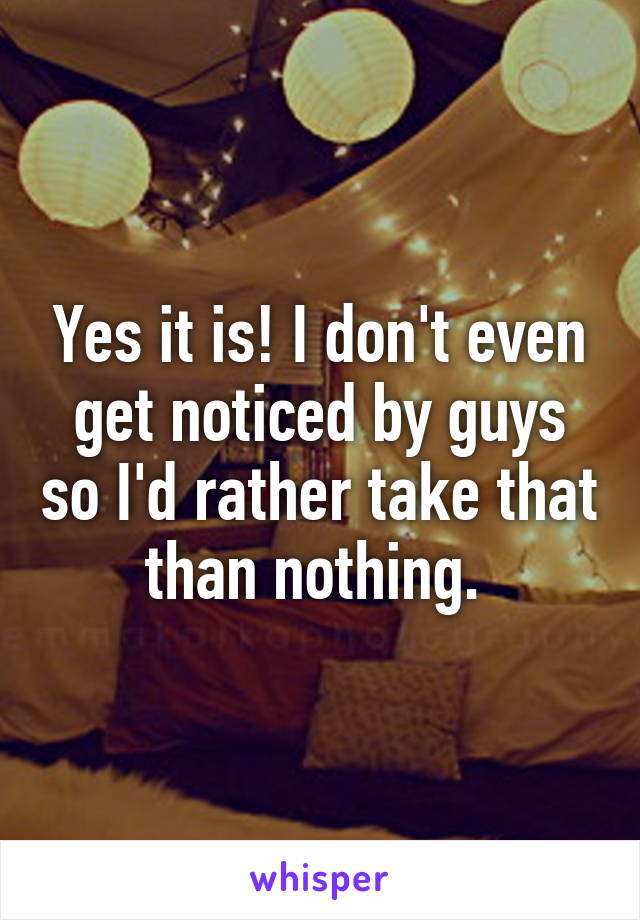 Yes it is! I don't even get noticed by guys so I'd rather take that than nothing. 