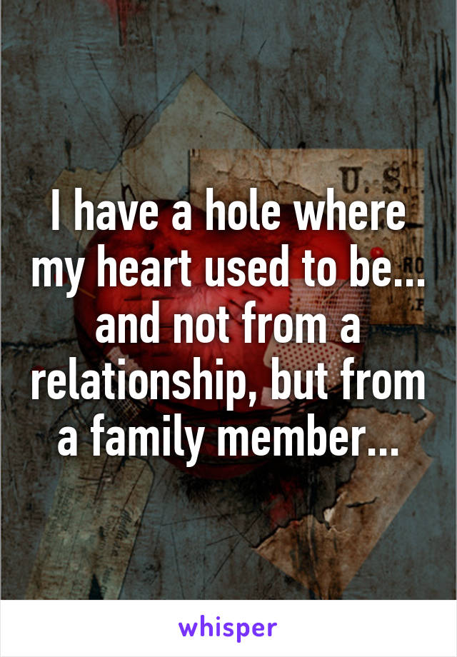 I have a hole where my heart used to be...
and not from a relationship, but from a family member...