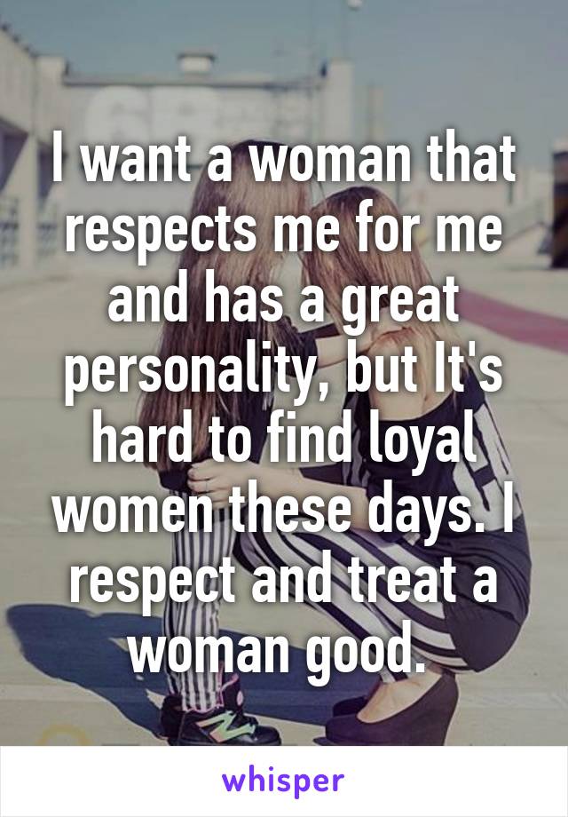 I want a woman that respects me for me and has a great personality, but It's hard to find loyal women these days. I respect and treat a woman good. 