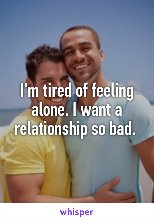 I'm tired of feeling alone. I want a relationship so bad. 