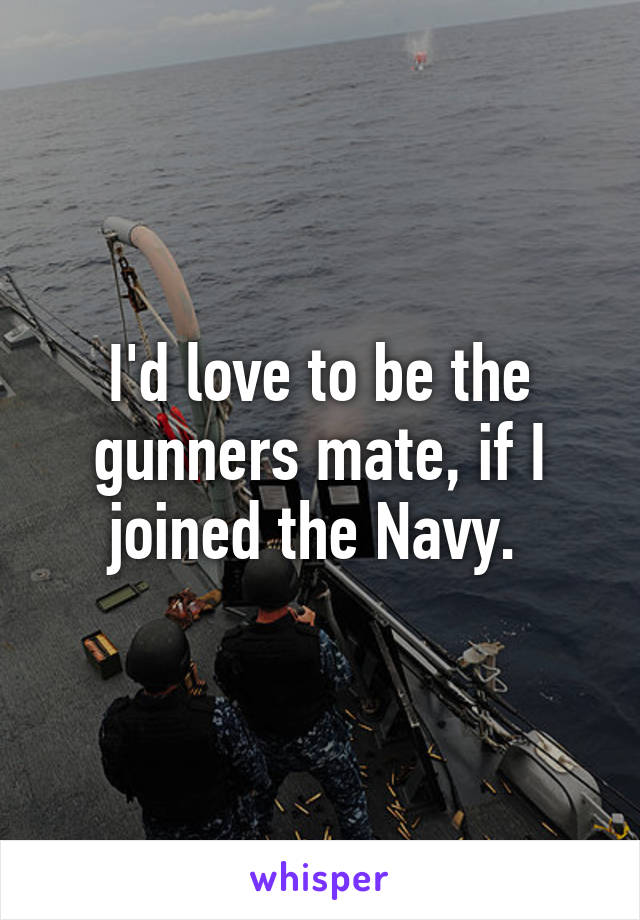 I'd love to be the gunners mate, if I joined the Navy. 