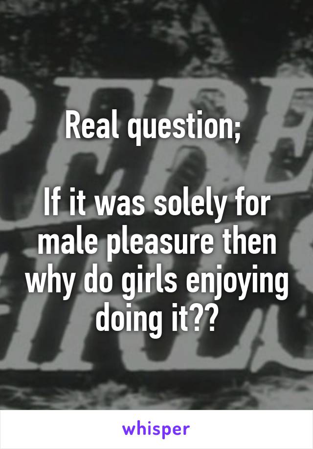 Real question; 

If it was solely for male pleasure then why do girls enjoying doing it??