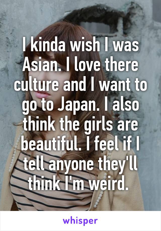 I kinda wish I was Asian. I love there culture and I want to go to Japan. I also think the girls are beautiful. I feel if I tell anyone they'll think I'm weird. 